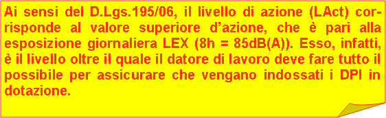 Angolo ripiegato: Ai sensi del D.Lgs.195/06, il livello di azione (LAct) cor-risponde al valore superiore dazione, che  pari alla esposizione giornaliera LEX (8h = 85dB(A)). Esso, infatti,  il livello oltre il quale il datore di lavoro deve fare tutto il possibile per assicurare che vengano indossati i DPI in dotazione.