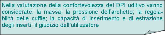 Angolo ripiegato: Nella valutazione della confortevolezza del DPI uditivo vanno considerate: la massa; la pressione dellarchetto; la regola-bilit delle cuffie; la capacit di inserimento e di estrazione degli inserti; il giudizio dellutilizzatore