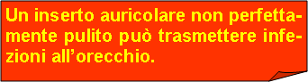 Angolo ripiegato: Un inserto auricolare non perfetta-mente pulito pu trasmettere infe-zioni allorecchio.