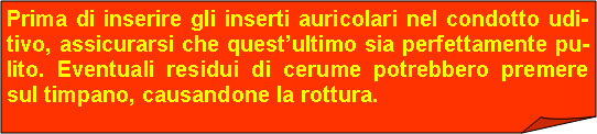 Angolo ripiegato: Prima di inserire gli inserti auricolari nel condotto udi-tivo, assicurarsi che questultimo sia perfettamente pu-lito. Eventuali residui di cerume potrebbero premere sul timpano, causandone la rottura.